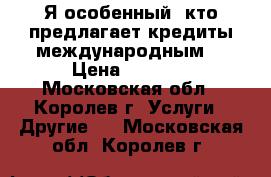 Я особенный, кто предлагает кредиты международным. › Цена ­ 1 000 - Московская обл., Королев г. Услуги » Другие   . Московская обл.,Королев г.